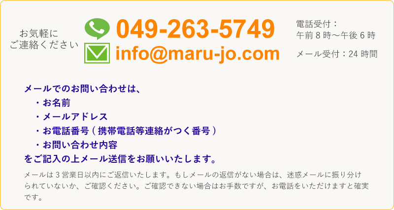 049-263-5749 電話受付は午前8時～午後6時。 info@maru-jo.com メール受付は24時間。メールでのお問い合わせは、お名前・メールアドレス・お電話番号(携帯電話等連絡がつく番号)・お問合せ内容をご記入の上メール送信をお願いします。